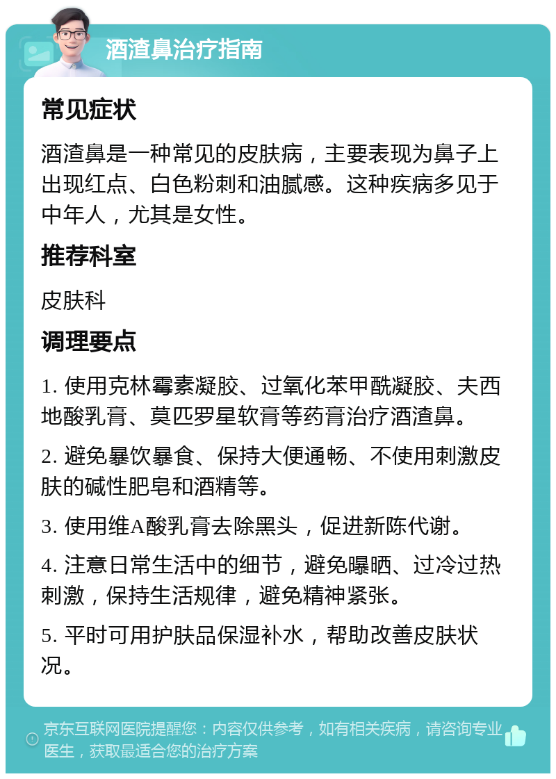 酒渣鼻治疗指南 常见症状 酒渣鼻是一种常见的皮肤病，主要表现为鼻子上出现红点、白色粉刺和油腻感。这种疾病多见于中年人，尤其是女性。 推荐科室 皮肤科 调理要点 1. 使用克林霉素凝胶、过氧化苯甲酰凝胶、夫西地酸乳膏、莫匹罗星软膏等药膏治疗酒渣鼻。 2. 避免暴饮暴食、保持大便通畅、不使用刺激皮肤的碱性肥皂和酒精等。 3. 使用维A酸乳膏去除黑头，促进新陈代谢。 4. 注意日常生活中的细节，避免曝晒、过冷过热刺激，保持生活规律，避免精神紧张。 5. 平时可用护肤品保湿补水，帮助改善皮肤状况。