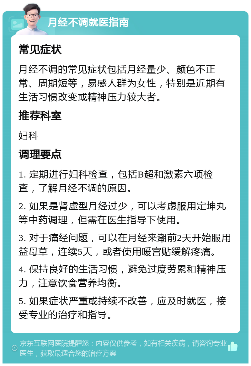 月经不调就医指南 常见症状 月经不调的常见症状包括月经量少、颜色不正常、周期短等，易感人群为女性，特别是近期有生活习惯改变或精神压力较大者。 推荐科室 妇科 调理要点 1. 定期进行妇科检查，包括B超和激素六项检查，了解月经不调的原因。 2. 如果是肾虚型月经过少，可以考虑服用定坤丸等中药调理，但需在医生指导下使用。 3. 对于痛经问题，可以在月经来潮前2天开始服用益母草，连续5天，或者使用暖宫贴缓解疼痛。 4. 保持良好的生活习惯，避免过度劳累和精神压力，注意饮食营养均衡。 5. 如果症状严重或持续不改善，应及时就医，接受专业的治疗和指导。