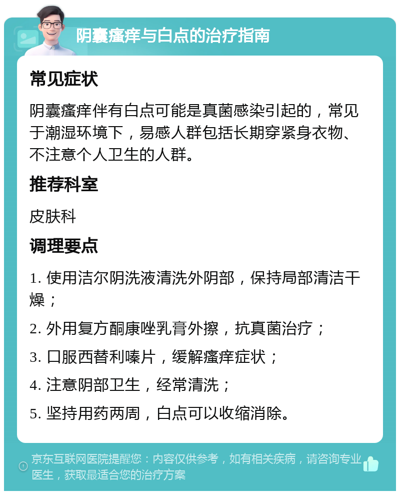 阴囊瘙痒与白点的治疗指南 常见症状 阴囊瘙痒伴有白点可能是真菌感染引起的，常见于潮湿环境下，易感人群包括长期穿紧身衣物、不注意个人卫生的人群。 推荐科室 皮肤科 调理要点 1. 使用洁尔阴洗液清洗外阴部，保持局部清洁干燥； 2. 外用复方酮康唑乳膏外擦，抗真菌治疗； 3. 口服西替利嗪片，缓解瘙痒症状； 4. 注意阴部卫生，经常清洗； 5. 坚持用药两周，白点可以收缩消除。