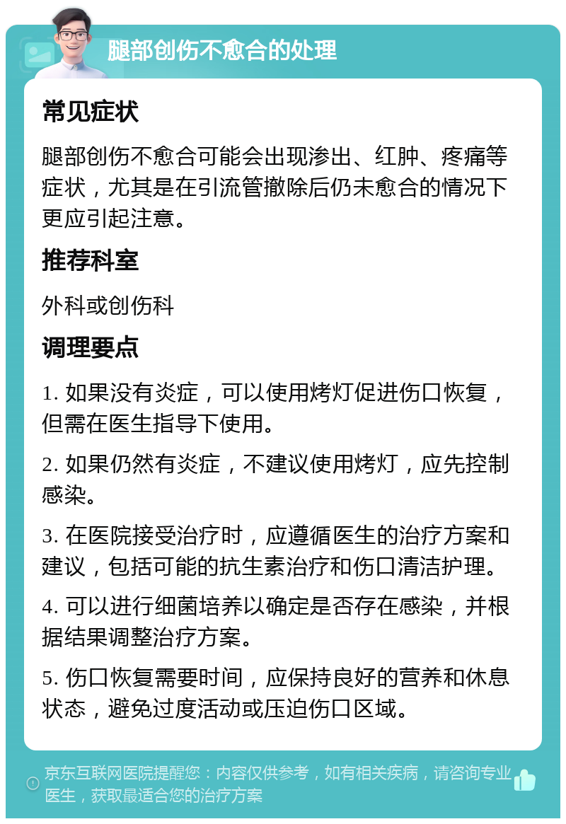 腿部创伤不愈合的处理 常见症状 腿部创伤不愈合可能会出现渗出、红肿、疼痛等症状，尤其是在引流管撤除后仍未愈合的情况下更应引起注意。 推荐科室 外科或创伤科 调理要点 1. 如果没有炎症，可以使用烤灯促进伤口恢复，但需在医生指导下使用。 2. 如果仍然有炎症，不建议使用烤灯，应先控制感染。 3. 在医院接受治疗时，应遵循医生的治疗方案和建议，包括可能的抗生素治疗和伤口清洁护理。 4. 可以进行细菌培养以确定是否存在感染，并根据结果调整治疗方案。 5. 伤口恢复需要时间，应保持良好的营养和休息状态，避免过度活动或压迫伤口区域。