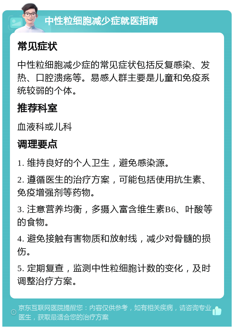 中性粒细胞减少症就医指南 常见症状 中性粒细胞减少症的常见症状包括反复感染、发热、口腔溃疡等。易感人群主要是儿童和免疫系统较弱的个体。 推荐科室 血液科或儿科 调理要点 1. 维持良好的个人卫生，避免感染源。 2. 遵循医生的治疗方案，可能包括使用抗生素、免疫增强剂等药物。 3. 注意营养均衡，多摄入富含维生素B6、叶酸等的食物。 4. 避免接触有害物质和放射线，减少对骨髓的损伤。 5. 定期复查，监测中性粒细胞计数的变化，及时调整治疗方案。