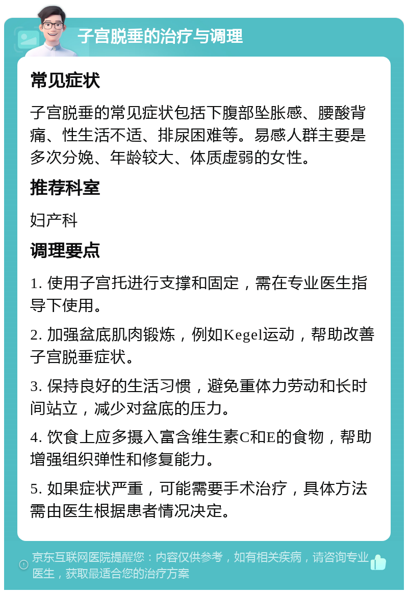 子宫脱垂的治疗与调理 常见症状 子宫脱垂的常见症状包括下腹部坠胀感、腰酸背痛、性生活不适、排尿困难等。易感人群主要是多次分娩、年龄较大、体质虚弱的女性。 推荐科室 妇产科 调理要点 1. 使用子宫托进行支撑和固定，需在专业医生指导下使用。 2. 加强盆底肌肉锻炼，例如Kegel运动，帮助改善子宫脱垂症状。 3. 保持良好的生活习惯，避免重体力劳动和长时间站立，减少对盆底的压力。 4. 饮食上应多摄入富含维生素C和E的食物，帮助增强组织弹性和修复能力。 5. 如果症状严重，可能需要手术治疗，具体方法需由医生根据患者情况决定。