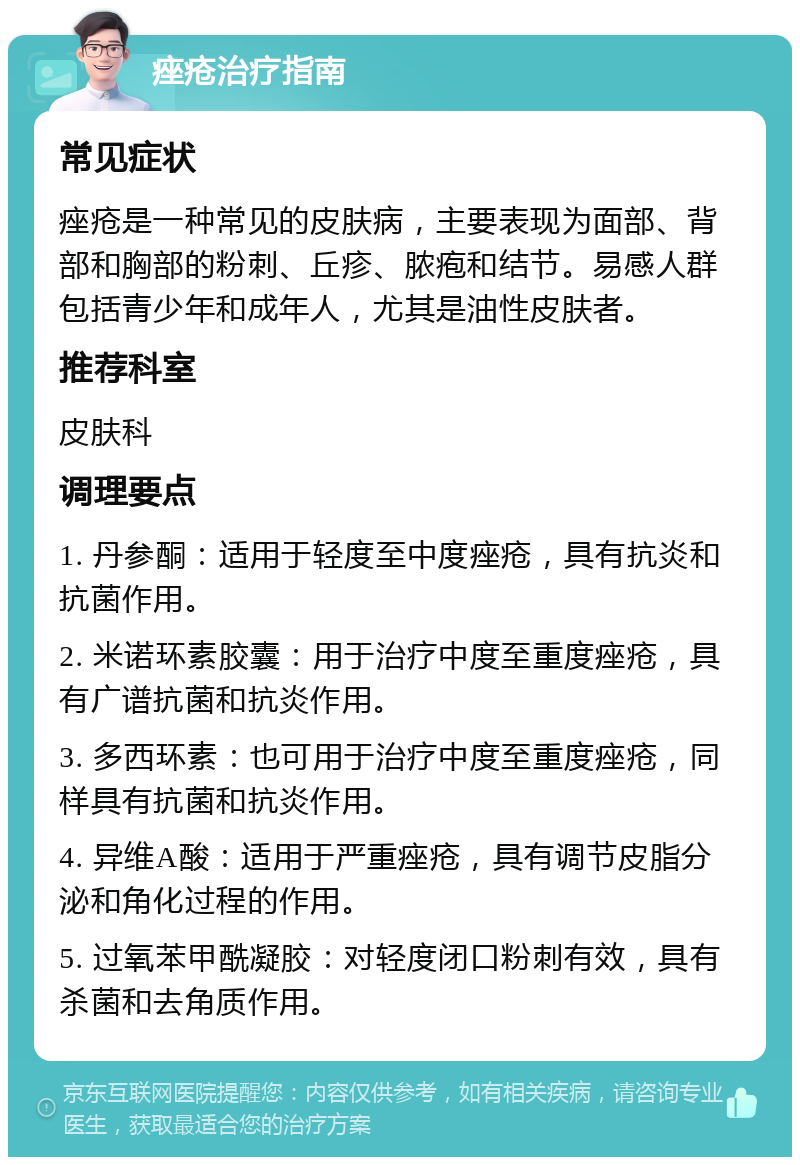 痤疮治疗指南 常见症状 痤疮是一种常见的皮肤病，主要表现为面部、背部和胸部的粉刺、丘疹、脓疱和结节。易感人群包括青少年和成年人，尤其是油性皮肤者。 推荐科室 皮肤科 调理要点 1. 丹参酮：适用于轻度至中度痤疮，具有抗炎和抗菌作用。 2. 米诺环素胶囊：用于治疗中度至重度痤疮，具有广谱抗菌和抗炎作用。 3. 多西环素：也可用于治疗中度至重度痤疮，同样具有抗菌和抗炎作用。 4. 异维A酸：适用于严重痤疮，具有调节皮脂分泌和角化过程的作用。 5. 过氧苯甲酰凝胶：对轻度闭口粉刺有效，具有杀菌和去角质作用。