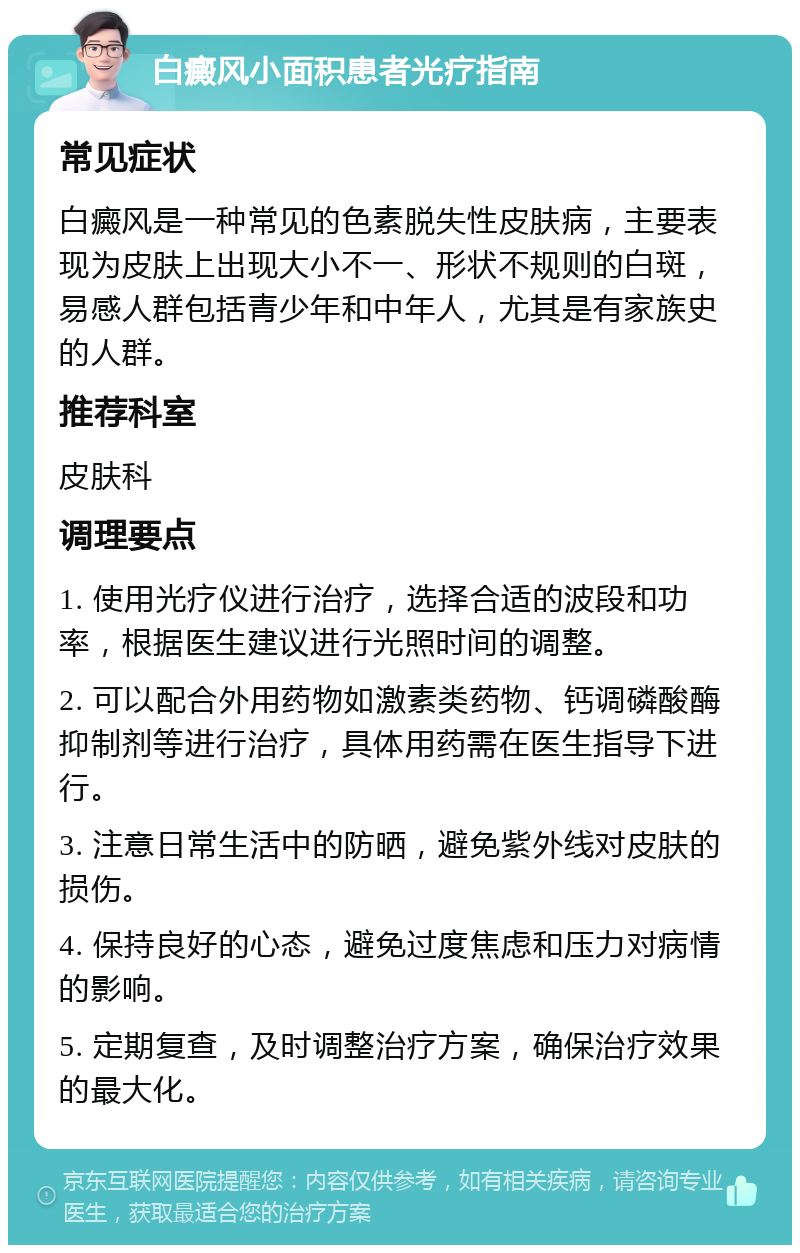 白癜风小面积患者光疗指南 常见症状 白癜风是一种常见的色素脱失性皮肤病，主要表现为皮肤上出现大小不一、形状不规则的白斑，易感人群包括青少年和中年人，尤其是有家族史的人群。 推荐科室 皮肤科 调理要点 1. 使用光疗仪进行治疗，选择合适的波段和功率，根据医生建议进行光照时间的调整。 2. 可以配合外用药物如激素类药物、钙调磷酸酶抑制剂等进行治疗，具体用药需在医生指导下进行。 3. 注意日常生活中的防晒，避免紫外线对皮肤的损伤。 4. 保持良好的心态，避免过度焦虑和压力对病情的影响。 5. 定期复查，及时调整治疗方案，确保治疗效果的最大化。