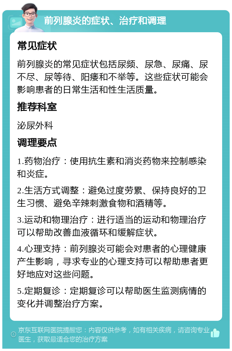 前列腺炎的症状、治疗和调理 常见症状 前列腺炎的常见症状包括尿频、尿急、尿痛、尿不尽、尿等待、阳痿和不举等。这些症状可能会影响患者的日常生活和性生活质量。 推荐科室 泌尿外科 调理要点 1.药物治疗：使用抗生素和消炎药物来控制感染和炎症。 2.生活方式调整：避免过度劳累、保持良好的卫生习惯、避免辛辣刺激食物和酒精等。 3.运动和物理治疗：进行适当的运动和物理治疗可以帮助改善血液循环和缓解症状。 4.心理支持：前列腺炎可能会对患者的心理健康产生影响，寻求专业的心理支持可以帮助患者更好地应对这些问题。 5.定期复诊：定期复诊可以帮助医生监测病情的变化并调整治疗方案。