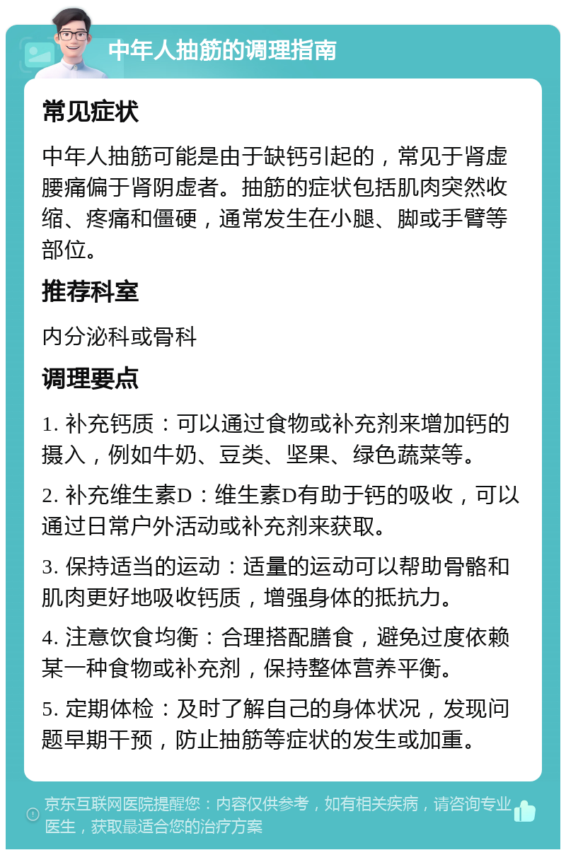 中年人抽筋的调理指南 常见症状 中年人抽筋可能是由于缺钙引起的，常见于肾虚腰痛偏于肾阴虚者。抽筋的症状包括肌肉突然收缩、疼痛和僵硬，通常发生在小腿、脚或手臂等部位。 推荐科室 内分泌科或骨科 调理要点 1. 补充钙质：可以通过食物或补充剂来增加钙的摄入，例如牛奶、豆类、坚果、绿色蔬菜等。 2. 补充维生素D：维生素D有助于钙的吸收，可以通过日常户外活动或补充剂来获取。 3. 保持适当的运动：适量的运动可以帮助骨骼和肌肉更好地吸收钙质，增强身体的抵抗力。 4. 注意饮食均衡：合理搭配膳食，避免过度依赖某一种食物或补充剂，保持整体营养平衡。 5. 定期体检：及时了解自己的身体状况，发现问题早期干预，防止抽筋等症状的发生或加重。