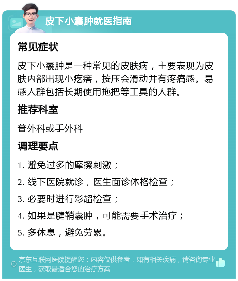 皮下小囊肿就医指南 常见症状 皮下小囊肿是一种常见的皮肤病，主要表现为皮肤内部出现小疙瘩，按压会滑动并有疼痛感。易感人群包括长期使用拖把等工具的人群。 推荐科室 普外科或手外科 调理要点 1. 避免过多的摩擦刺激； 2. 线下医院就诊，医生面诊体格检查； 3. 必要时进行彩超检查； 4. 如果是腱鞘囊肿，可能需要手术治疗； 5. 多休息，避免劳累。