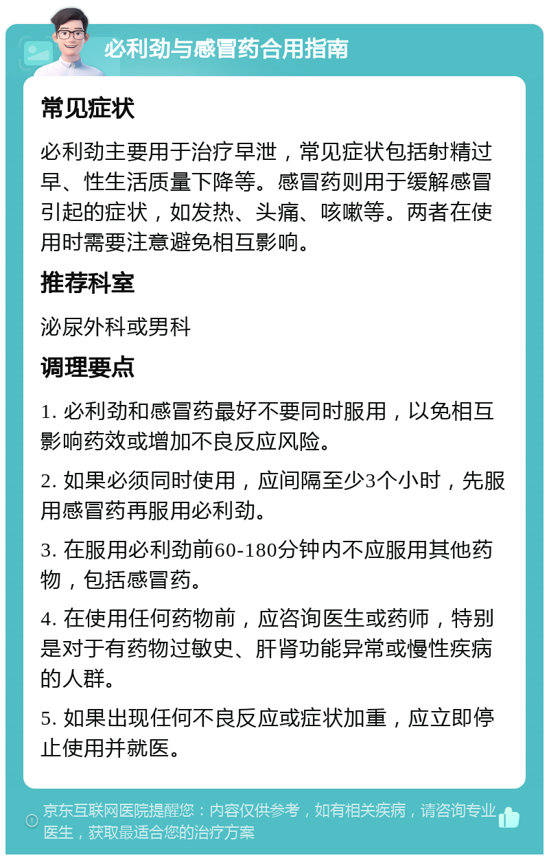 必利劲与感冒药合用指南 常见症状 必利劲主要用于治疗早泄，常见症状包括射精过早、性生活质量下降等。感冒药则用于缓解感冒引起的症状，如发热、头痛、咳嗽等。两者在使用时需要注意避免相互影响。 推荐科室 泌尿外科或男科 调理要点 1. 必利劲和感冒药最好不要同时服用，以免相互影响药效或增加不良反应风险。 2. 如果必须同时使用，应间隔至少3个小时，先服用感冒药再服用必利劲。 3. 在服用必利劲前60-180分钟内不应服用其他药物，包括感冒药。 4. 在使用任何药物前，应咨询医生或药师，特别是对于有药物过敏史、肝肾功能异常或慢性疾病的人群。 5. 如果出现任何不良反应或症状加重，应立即停止使用并就医。