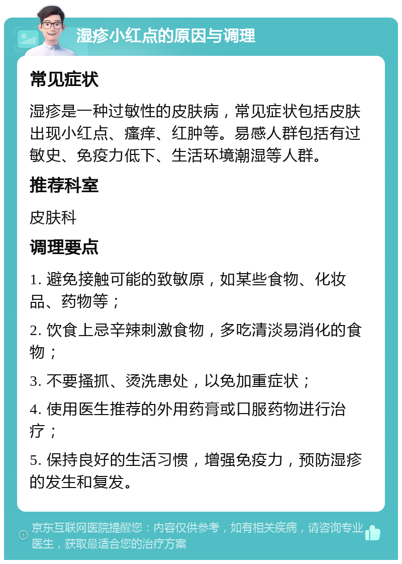 湿疹小红点的原因与调理 常见症状 湿疹是一种过敏性的皮肤病，常见症状包括皮肤出现小红点、瘙痒、红肿等。易感人群包括有过敏史、免疫力低下、生活环境潮湿等人群。 推荐科室 皮肤科 调理要点 1. 避免接触可能的致敏原，如某些食物、化妆品、药物等； 2. 饮食上忌辛辣刺激食物，多吃清淡易消化的食物； 3. 不要搔抓、烫洗患处，以免加重症状； 4. 使用医生推荐的外用药膏或口服药物进行治疗； 5. 保持良好的生活习惯，增强免疫力，预防湿疹的发生和复发。