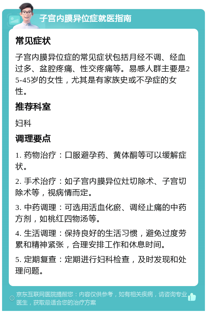 子宫内膜异位症就医指南 常见症状 子宫内膜异位症的常见症状包括月经不调、经血过多、盆腔疼痛、性交疼痛等。易感人群主要是25-45岁的女性，尤其是有家族史或不孕症的女性。 推荐科室 妇科 调理要点 1. 药物治疗：口服避孕药、黄体酮等可以缓解症状。 2. 手术治疗：如子宫内膜异位灶切除术、子宫切除术等，视病情而定。 3. 中药调理：可选用活血化瘀、调经止痛的中药方剂，如桃红四物汤等。 4. 生活调理：保持良好的生活习惯，避免过度劳累和精神紧张，合理安排工作和休息时间。 5. 定期复查：定期进行妇科检查，及时发现和处理问题。