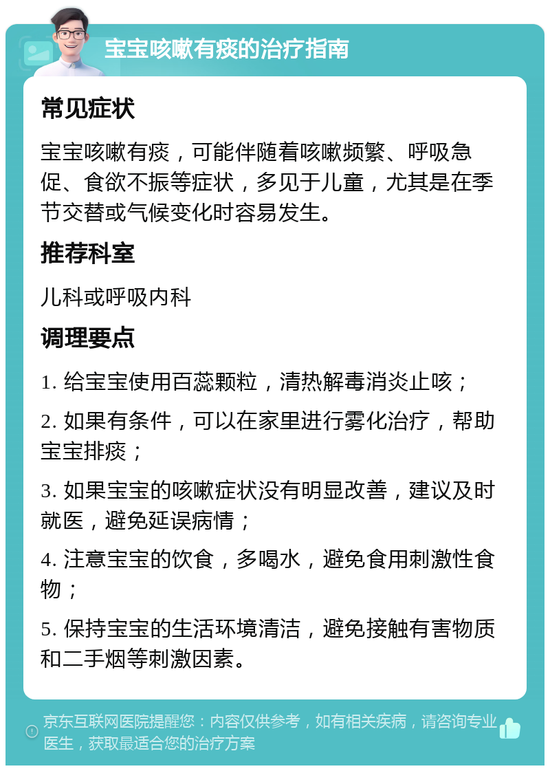 宝宝咳嗽有痰的治疗指南 常见症状 宝宝咳嗽有痰，可能伴随着咳嗽频繁、呼吸急促、食欲不振等症状，多见于儿童，尤其是在季节交替或气候变化时容易发生。 推荐科室 儿科或呼吸内科 调理要点 1. 给宝宝使用百蕊颗粒，清热解毒消炎止咳； 2. 如果有条件，可以在家里进行雾化治疗，帮助宝宝排痰； 3. 如果宝宝的咳嗽症状没有明显改善，建议及时就医，避免延误病情； 4. 注意宝宝的饮食，多喝水，避免食用刺激性食物； 5. 保持宝宝的生活环境清洁，避免接触有害物质和二手烟等刺激因素。