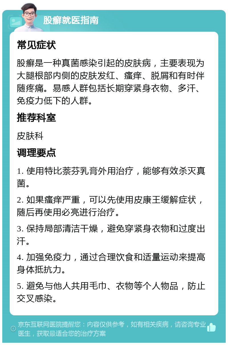 股癣就医指南 常见症状 股癣是一种真菌感染引起的皮肤病，主要表现为大腿根部内侧的皮肤发红、瘙痒、脱屑和有时伴随疼痛。易感人群包括长期穿紧身衣物、多汗、免疫力低下的人群。 推荐科室 皮肤科 调理要点 1. 使用特比萘芬乳膏外用治疗，能够有效杀灭真菌。 2. 如果瘙痒严重，可以先使用皮康王缓解症状，随后再使用必亮进行治疗。 3. 保持局部清洁干燥，避免穿紧身衣物和过度出汗。 4. 加强免疫力，通过合理饮食和适量运动来提高身体抵抗力。 5. 避免与他人共用毛巾、衣物等个人物品，防止交叉感染。