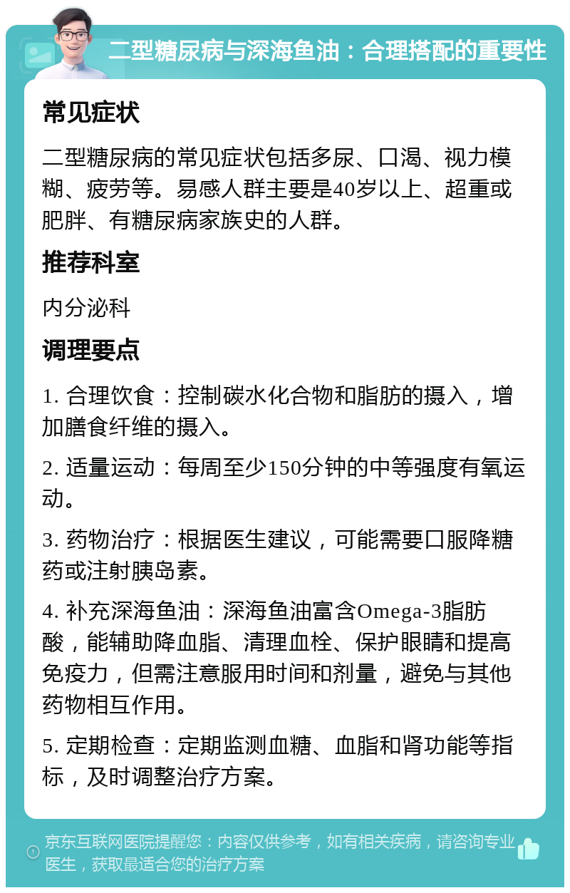 二型糖尿病与深海鱼油：合理搭配的重要性 常见症状 二型糖尿病的常见症状包括多尿、口渴、视力模糊、疲劳等。易感人群主要是40岁以上、超重或肥胖、有糖尿病家族史的人群。 推荐科室 内分泌科 调理要点 1. 合理饮食：控制碳水化合物和脂肪的摄入，增加膳食纤维的摄入。 2. 适量运动：每周至少150分钟的中等强度有氧运动。 3. 药物治疗：根据医生建议，可能需要口服降糖药或注射胰岛素。 4. 补充深海鱼油：深海鱼油富含Omega-3脂肪酸，能辅助降血脂、清理血栓、保护眼睛和提高免疫力，但需注意服用时间和剂量，避免与其他药物相互作用。 5. 定期检查：定期监测血糖、血脂和肾功能等指标，及时调整治疗方案。