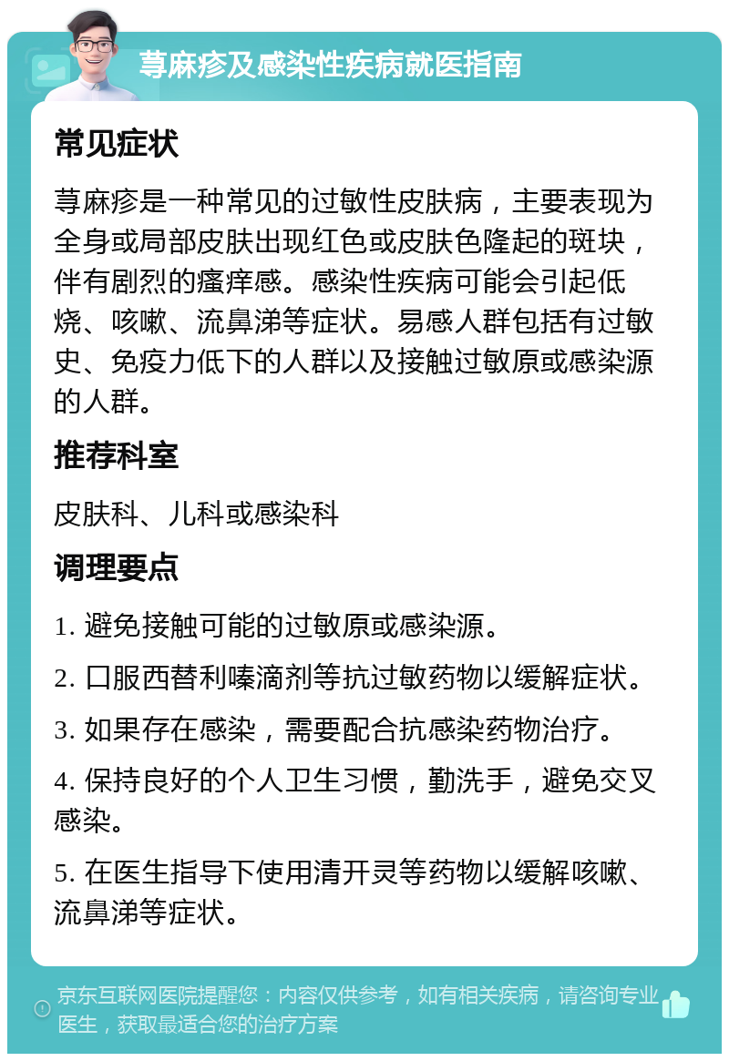 荨麻疹及感染性疾病就医指南 常见症状 荨麻疹是一种常见的过敏性皮肤病，主要表现为全身或局部皮肤出现红色或皮肤色隆起的斑块，伴有剧烈的瘙痒感。感染性疾病可能会引起低烧、咳嗽、流鼻涕等症状。易感人群包括有过敏史、免疫力低下的人群以及接触过敏原或感染源的人群。 推荐科室 皮肤科、儿科或感染科 调理要点 1. 避免接触可能的过敏原或感染源。 2. 口服西替利嗪滴剂等抗过敏药物以缓解症状。 3. 如果存在感染，需要配合抗感染药物治疗。 4. 保持良好的个人卫生习惯，勤洗手，避免交叉感染。 5. 在医生指导下使用清开灵等药物以缓解咳嗽、流鼻涕等症状。