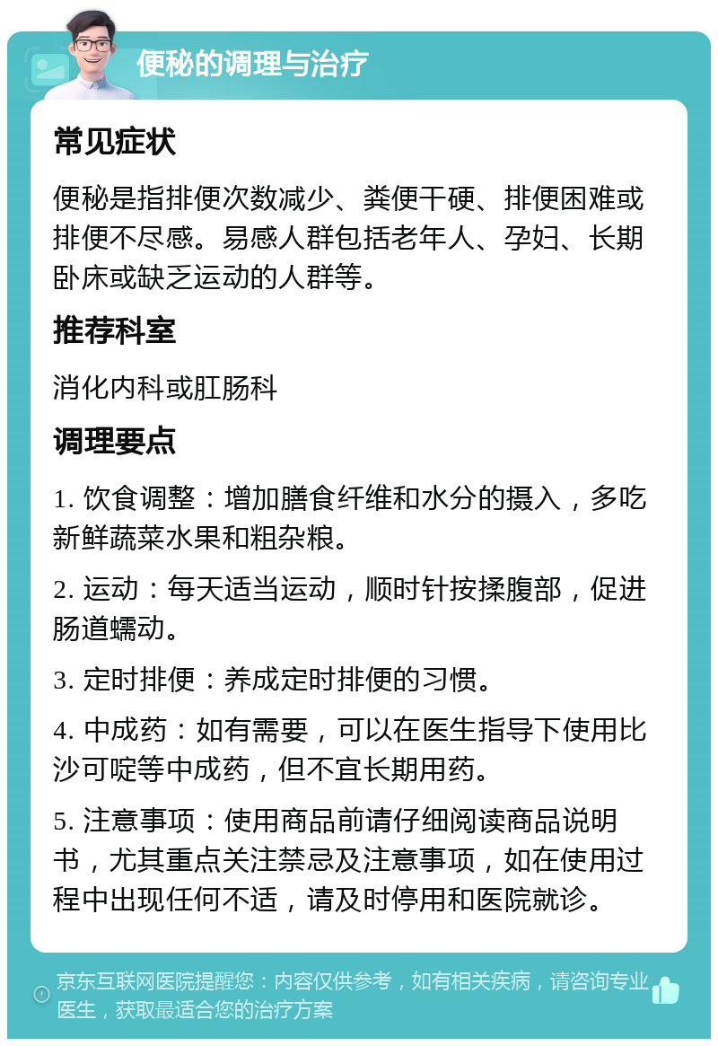 便秘的调理与治疗 常见症状 便秘是指排便次数减少、粪便干硬、排便困难或排便不尽感。易感人群包括老年人、孕妇、长期卧床或缺乏运动的人群等。 推荐科室 消化内科或肛肠科 调理要点 1. 饮食调整：增加膳食纤维和水分的摄入，多吃新鲜蔬菜水果和粗杂粮。 2. 运动：每天适当运动，顺时针按揉腹部，促进肠道蠕动。 3. 定时排便：养成定时排便的习惯。 4. 中成药：如有需要，可以在医生指导下使用比沙可啶等中成药，但不宜长期用药。 5. 注意事项：使用商品前请仔细阅读商品说明书，尤其重点关注禁忌及注意事项，如在使用过程中出现任何不适，请及时停用和医院就诊。