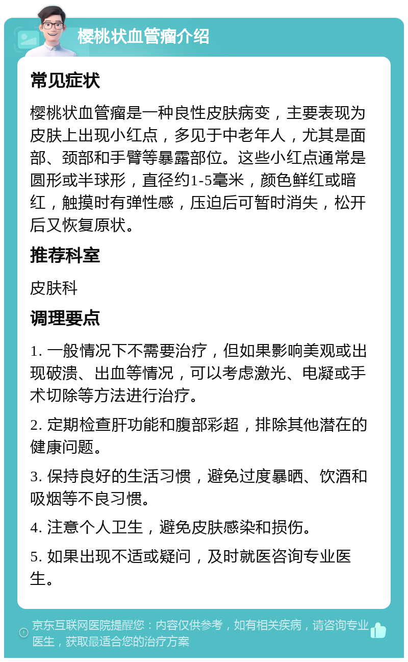 樱桃状血管瘤介绍 常见症状 樱桃状血管瘤是一种良性皮肤病变，主要表现为皮肤上出现小红点，多见于中老年人，尤其是面部、颈部和手臂等暴露部位。这些小红点通常是圆形或半球形，直径约1-5毫米，颜色鲜红或暗红，触摸时有弹性感，压迫后可暂时消失，松开后又恢复原状。 推荐科室 皮肤科 调理要点 1. 一般情况下不需要治疗，但如果影响美观或出现破溃、出血等情况，可以考虑激光、电凝或手术切除等方法进行治疗。 2. 定期检查肝功能和腹部彩超，排除其他潜在的健康问题。 3. 保持良好的生活习惯，避免过度暴晒、饮酒和吸烟等不良习惯。 4. 注意个人卫生，避免皮肤感染和损伤。 5. 如果出现不适或疑问，及时就医咨询专业医生。