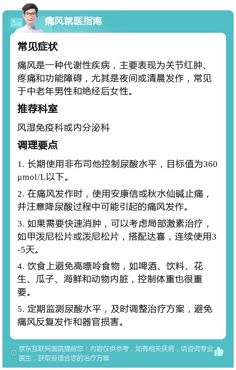 痛风就医指南 常见症状 痛风是一种代谢性疾病，主要表现为关节红肿、疼痛和功能障碍，尤其是夜间或清晨发作，常见于中老年男性和绝经后女性。 推荐科室 风湿免疫科或内分泌科 调理要点 1. 长期使用非布司他控制尿酸水平，目标值为360μmol/L以下。 2. 在痛风发作时，使用安康信或秋水仙碱止痛，并注意降尿酸过程中可能引起的痛风发作。 3. 如果需要快速消肿，可以考虑局部激素治疗，如甲泼尼松片或泼尼松片，搭配达喜，连续使用3-5天。 4. 饮食上避免高嘌呤食物，如啤酒、饮料、花生、瓜子、海鲜和动物内脏，控制体重也很重要。 5. 定期监测尿酸水平，及时调整治疗方案，避免痛风反复发作和器官损害。