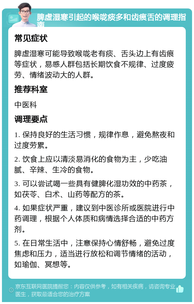 脾虚湿寒引起的喉咙痰多和齿痕舌的调理指南 常见症状 脾虚湿寒可能导致喉咙老有痰、舌头边上有齿痕等症状，易感人群包括长期饮食不规律、过度疲劳、情绪波动大的人群。 推荐科室 中医科 调理要点 1. 保持良好的生活习惯，规律作息，避免熬夜和过度劳累。 2. 饮食上应以清淡易消化的食物为主，少吃油腻、辛辣、生冷的食物。 3. 可以尝试喝一些具有健脾化湿功效的中药茶，如茯苓、白术、山药等配方的茶。 4. 如果症状严重，建议到中医诊所或医院进行中药调理，根据个人体质和病情选择合适的中药方剂。 5. 在日常生活中，注意保持心情舒畅，避免过度焦虑和压力，适当进行放松和调节情绪的活动，如瑜伽、冥想等。