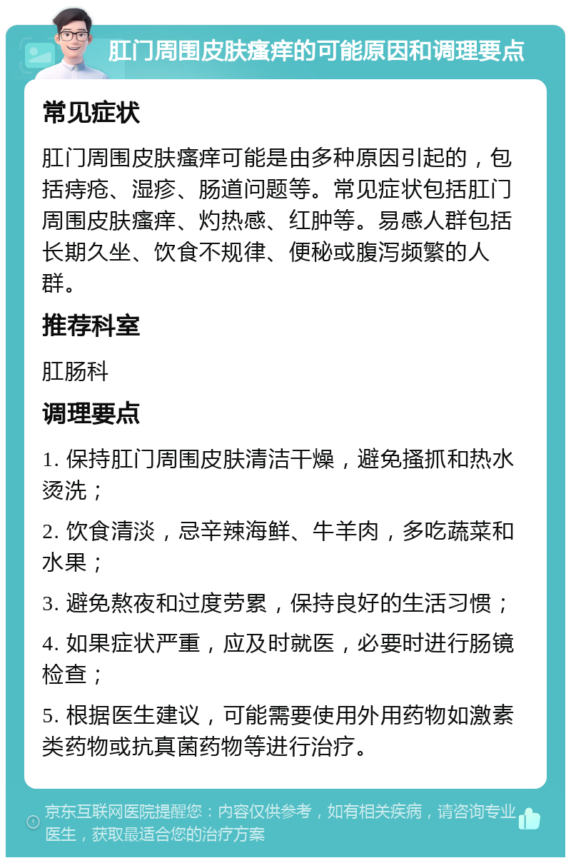 肛门周围皮肤瘙痒的可能原因和调理要点 常见症状 肛门周围皮肤瘙痒可能是由多种原因引起的，包括痔疮、湿疹、肠道问题等。常见症状包括肛门周围皮肤瘙痒、灼热感、红肿等。易感人群包括长期久坐、饮食不规律、便秘或腹泻频繁的人群。 推荐科室 肛肠科 调理要点 1. 保持肛门周围皮肤清洁干燥，避免搔抓和热水烫洗； 2. 饮食清淡，忌辛辣海鲜、牛羊肉，多吃蔬菜和水果； 3. 避免熬夜和过度劳累，保持良好的生活习惯； 4. 如果症状严重，应及时就医，必要时进行肠镜检查； 5. 根据医生建议，可能需要使用外用药物如激素类药物或抗真菌药物等进行治疗。