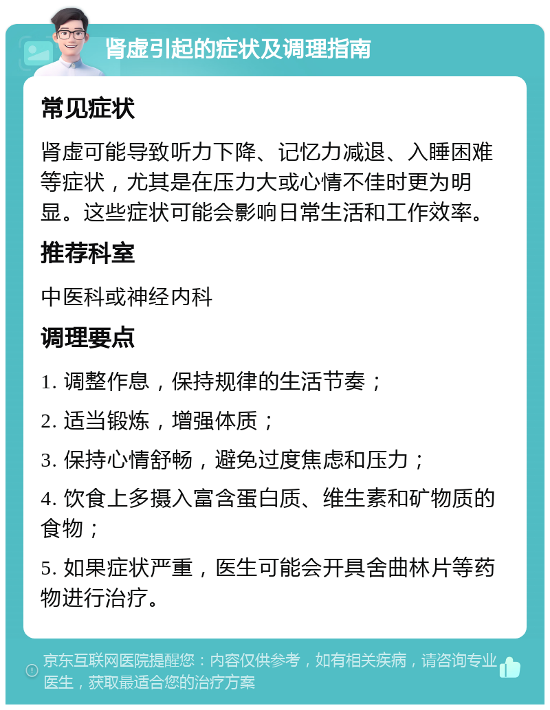 肾虚引起的症状及调理指南 常见症状 肾虚可能导致听力下降、记忆力减退、入睡困难等症状，尤其是在压力大或心情不佳时更为明显。这些症状可能会影响日常生活和工作效率。 推荐科室 中医科或神经内科 调理要点 1. 调整作息，保持规律的生活节奏； 2. 适当锻炼，增强体质； 3. 保持心情舒畅，避免过度焦虑和压力； 4. 饮食上多摄入富含蛋白质、维生素和矿物质的食物； 5. 如果症状严重，医生可能会开具舍曲林片等药物进行治疗。