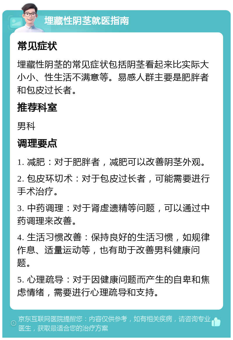 埋藏性阴茎就医指南 常见症状 埋藏性阴茎的常见症状包括阴茎看起来比实际大小小、性生活不满意等。易感人群主要是肥胖者和包皮过长者。 推荐科室 男科 调理要点 1. 减肥：对于肥胖者，减肥可以改善阴茎外观。 2. 包皮环切术：对于包皮过长者，可能需要进行手术治疗。 3. 中药调理：对于肾虚遗精等问题，可以通过中药调理来改善。 4. 生活习惯改善：保持良好的生活习惯，如规律作息、适量运动等，也有助于改善男科健康问题。 5. 心理疏导：对于因健康问题而产生的自卑和焦虑情绪，需要进行心理疏导和支持。