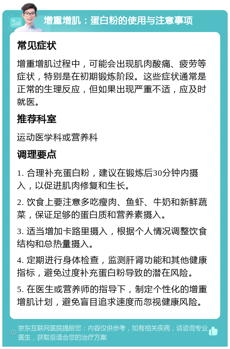 增重增肌：蛋白粉的使用与注意事项 常见症状 增重增肌过程中，可能会出现肌肉酸痛、疲劳等症状，特别是在初期锻炼阶段。这些症状通常是正常的生理反应，但如果出现严重不适，应及时就医。 推荐科室 运动医学科或营养科 调理要点 1. 合理补充蛋白粉，建议在锻炼后30分钟内摄入，以促进肌肉修复和生长。 2. 饮食上要注意多吃瘦肉、鱼虾、牛奶和新鲜蔬菜，保证足够的蛋白质和营养素摄入。 3. 适当增加卡路里摄入，根据个人情况调整饮食结构和总热量摄入。 4. 定期进行身体检查，监测肝肾功能和其他健康指标，避免过度补充蛋白粉导致的潜在风险。 5. 在医生或营养师的指导下，制定个性化的增重增肌计划，避免盲目追求速度而忽视健康风险。