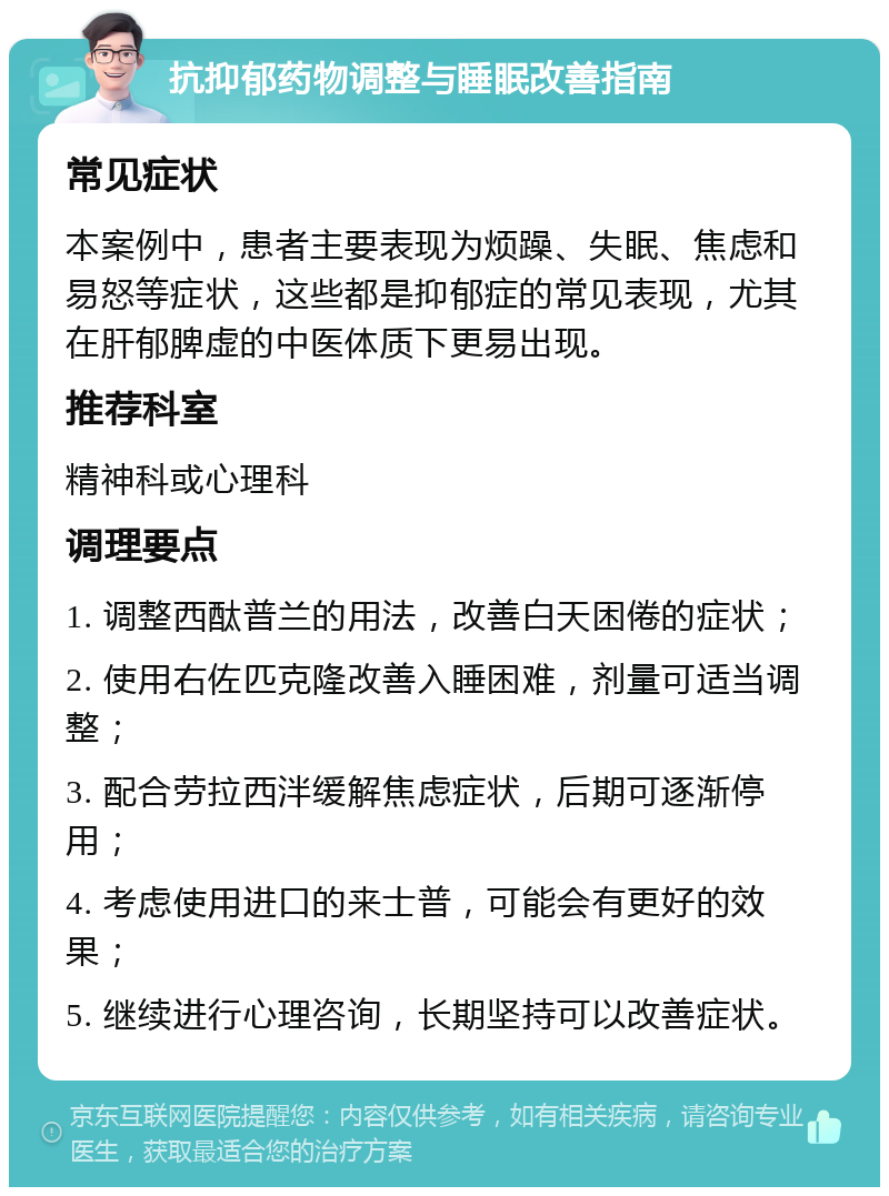 抗抑郁药物调整与睡眠改善指南 常见症状 本案例中，患者主要表现为烦躁、失眠、焦虑和易怒等症状，这些都是抑郁症的常见表现，尤其在肝郁脾虚的中医体质下更易出现。 推荐科室 精神科或心理科 调理要点 1. 调整西酞普兰的用法，改善白天困倦的症状； 2. 使用右佐匹克隆改善入睡困难，剂量可适当调整； 3. 配合劳拉西泮缓解焦虑症状，后期可逐渐停用； 4. 考虑使用进口的来士普，可能会有更好的效果； 5. 继续进行心理咨询，长期坚持可以改善症状。