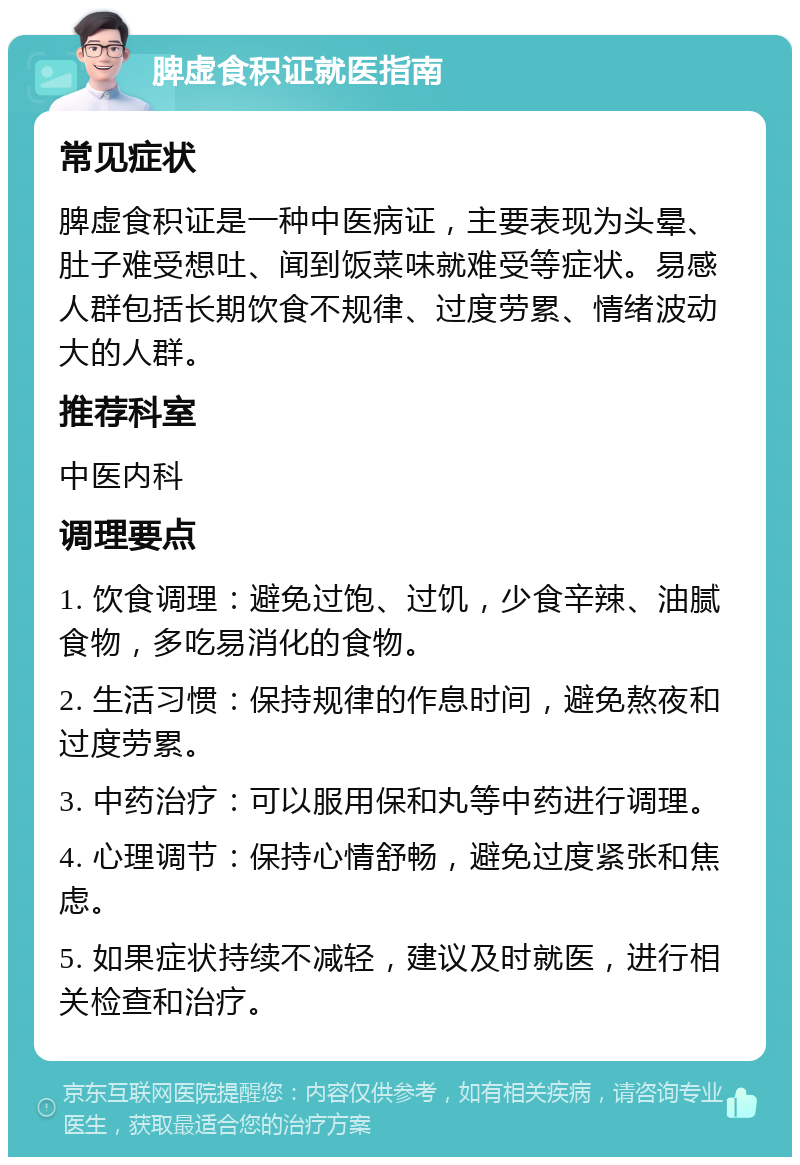 脾虚食积证就医指南 常见症状 脾虚食积证是一种中医病证，主要表现为头晕、肚子难受想吐、闻到饭菜味就难受等症状。易感人群包括长期饮食不规律、过度劳累、情绪波动大的人群。 推荐科室 中医内科 调理要点 1. 饮食调理：避免过饱、过饥，少食辛辣、油腻食物，多吃易消化的食物。 2. 生活习惯：保持规律的作息时间，避免熬夜和过度劳累。 3. 中药治疗：可以服用保和丸等中药进行调理。 4. 心理调节：保持心情舒畅，避免过度紧张和焦虑。 5. 如果症状持续不减轻，建议及时就医，进行相关检查和治疗。