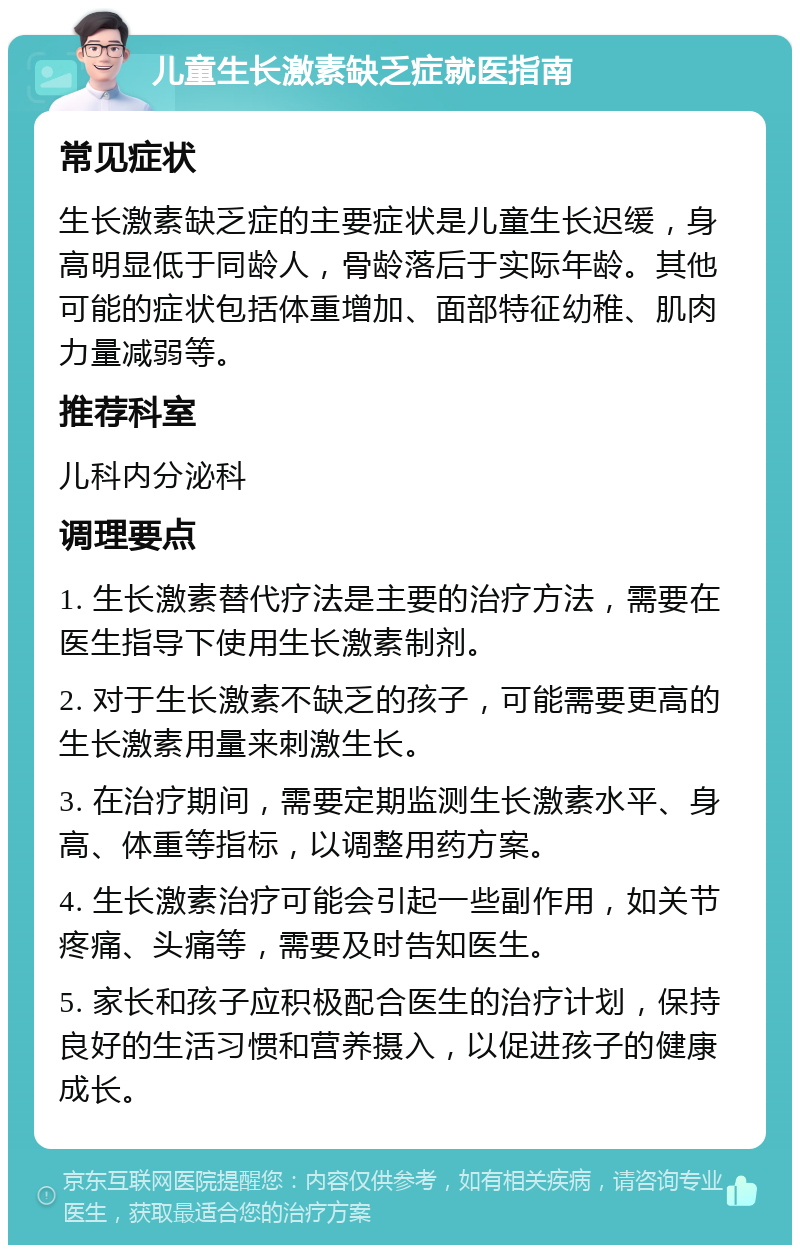 儿童生长激素缺乏症就医指南 常见症状 生长激素缺乏症的主要症状是儿童生长迟缓，身高明显低于同龄人，骨龄落后于实际年龄。其他可能的症状包括体重增加、面部特征幼稚、肌肉力量减弱等。 推荐科室 儿科内分泌科 调理要点 1. 生长激素替代疗法是主要的治疗方法，需要在医生指导下使用生长激素制剂。 2. 对于生长激素不缺乏的孩子，可能需要更高的生长激素用量来刺激生长。 3. 在治疗期间，需要定期监测生长激素水平、身高、体重等指标，以调整用药方案。 4. 生长激素治疗可能会引起一些副作用，如关节疼痛、头痛等，需要及时告知医生。 5. 家长和孩子应积极配合医生的治疗计划，保持良好的生活习惯和营养摄入，以促进孩子的健康成长。