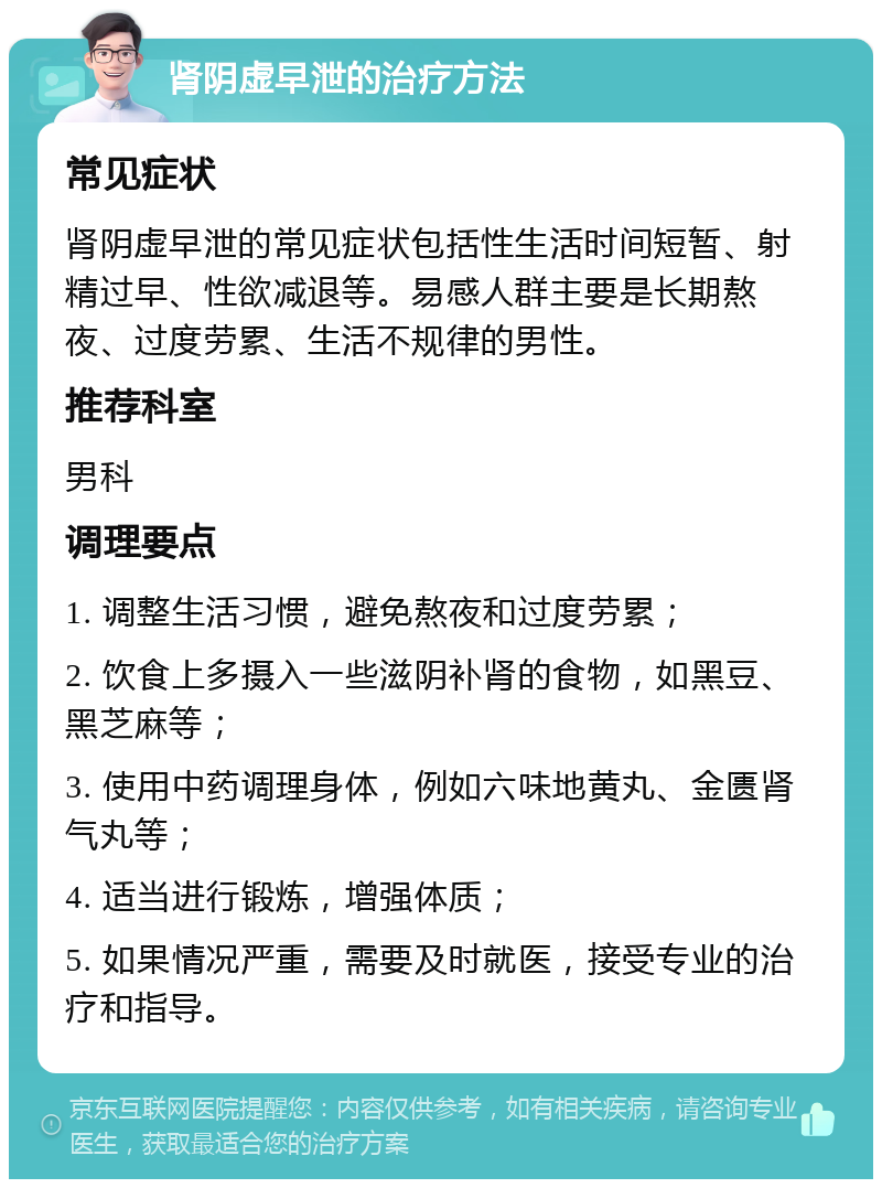 肾阴虚早泄的治疗方法 常见症状 肾阴虚早泄的常见症状包括性生活时间短暂、射精过早、性欲减退等。易感人群主要是长期熬夜、过度劳累、生活不规律的男性。 推荐科室 男科 调理要点 1. 调整生活习惯，避免熬夜和过度劳累； 2. 饮食上多摄入一些滋阴补肾的食物，如黑豆、黑芝麻等； 3. 使用中药调理身体，例如六味地黄丸、金匮肾气丸等； 4. 适当进行锻炼，增强体质； 5. 如果情况严重，需要及时就医，接受专业的治疗和指导。