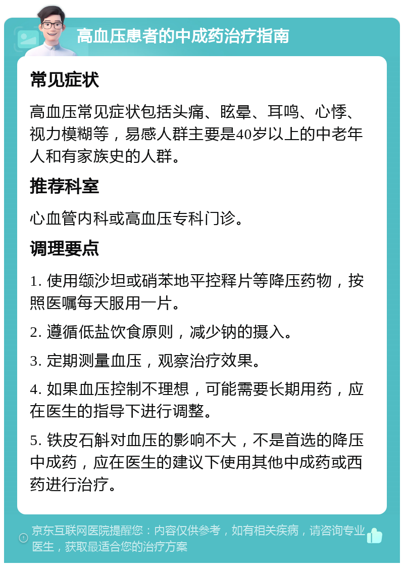 高血压患者的中成药治疗指南 常见症状 高血压常见症状包括头痛、眩晕、耳鸣、心悸、视力模糊等，易感人群主要是40岁以上的中老年人和有家族史的人群。 推荐科室 心血管内科或高血压专科门诊。 调理要点 1. 使用缬沙坦或硝苯地平控释片等降压药物，按照医嘱每天服用一片。 2. 遵循低盐饮食原则，减少钠的摄入。 3. 定期测量血压，观察治疗效果。 4. 如果血压控制不理想，可能需要长期用药，应在医生的指导下进行调整。 5. 铁皮石斛对血压的影响不大，不是首选的降压中成药，应在医生的建议下使用其他中成药或西药进行治疗。