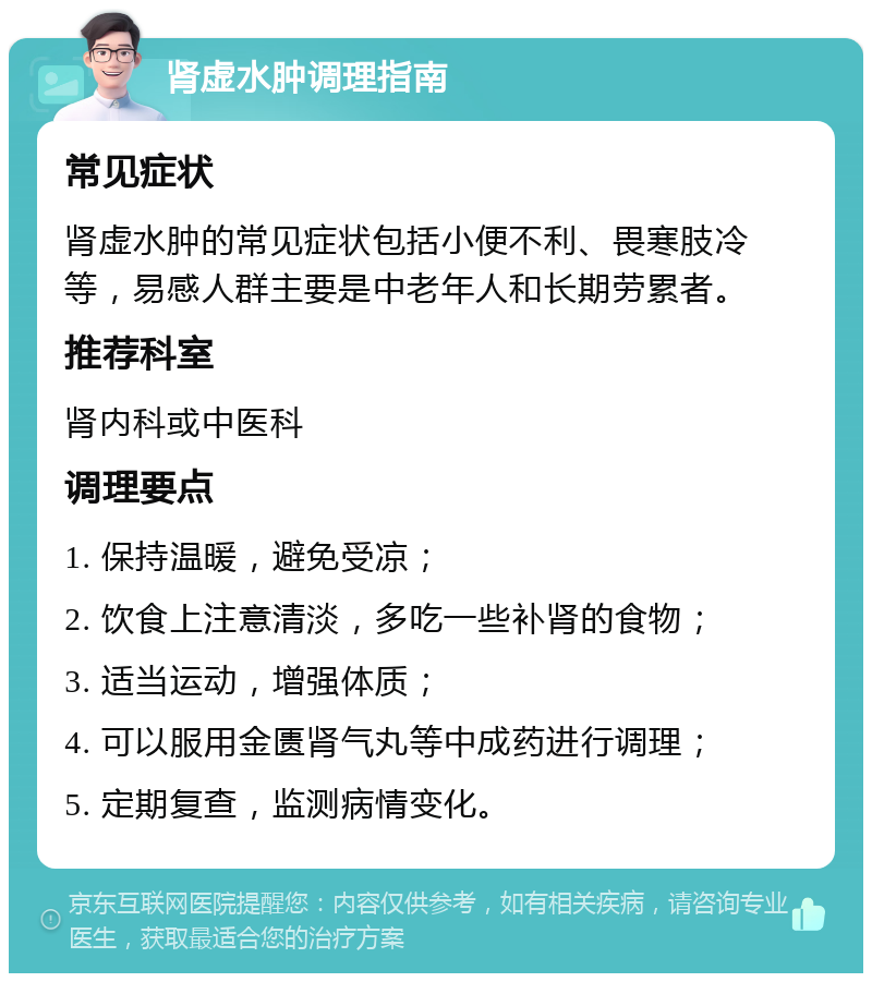 肾虚水肿调理指南 常见症状 肾虚水肿的常见症状包括小便不利、畏寒肢冷等，易感人群主要是中老年人和长期劳累者。 推荐科室 肾内科或中医科 调理要点 1. 保持温暖，避免受凉； 2. 饮食上注意清淡，多吃一些补肾的食物； 3. 适当运动，增强体质； 4. 可以服用金匮肾气丸等中成药进行调理； 5. 定期复查，监测病情变化。