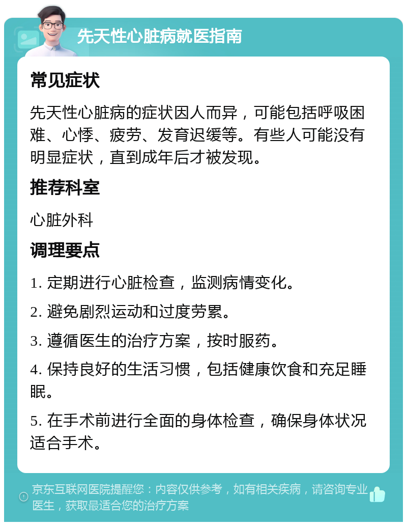 先天性心脏病就医指南 常见症状 先天性心脏病的症状因人而异，可能包括呼吸困难、心悸、疲劳、发育迟缓等。有些人可能没有明显症状，直到成年后才被发现。 推荐科室 心脏外科 调理要点 1. 定期进行心脏检查，监测病情变化。 2. 避免剧烈运动和过度劳累。 3. 遵循医生的治疗方案，按时服药。 4. 保持良好的生活习惯，包括健康饮食和充足睡眠。 5. 在手术前进行全面的身体检查，确保身体状况适合手术。