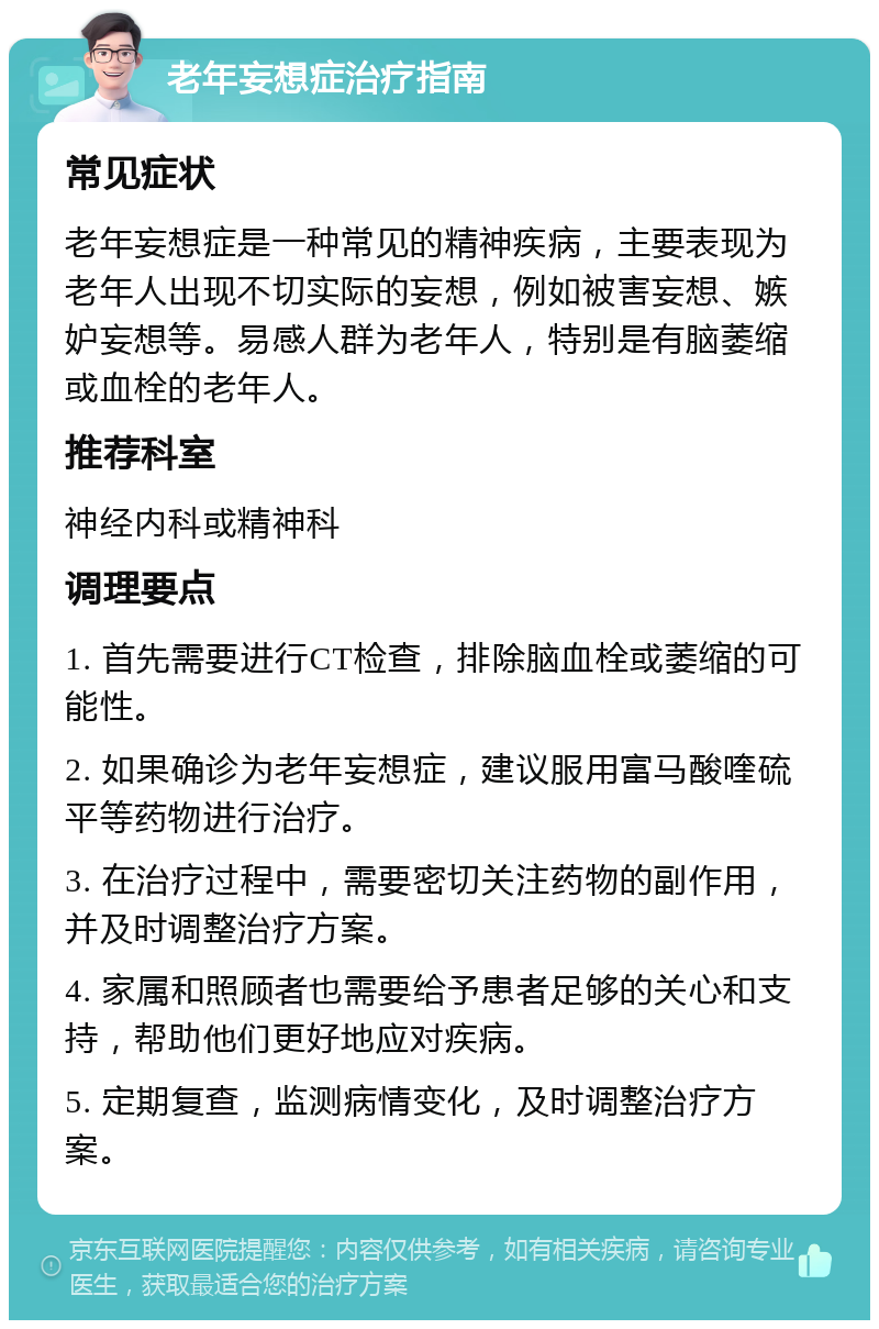 老年妄想症治疗指南 常见症状 老年妄想症是一种常见的精神疾病，主要表现为老年人出现不切实际的妄想，例如被害妄想、嫉妒妄想等。易感人群为老年人，特别是有脑萎缩或血栓的老年人。 推荐科室 神经内科或精神科 调理要点 1. 首先需要进行CT检查，排除脑血栓或萎缩的可能性。 2. 如果确诊为老年妄想症，建议服用富马酸喹硫平等药物进行治疗。 3. 在治疗过程中，需要密切关注药物的副作用，并及时调整治疗方案。 4. 家属和照顾者也需要给予患者足够的关心和支持，帮助他们更好地应对疾病。 5. 定期复查，监测病情变化，及时调整治疗方案。