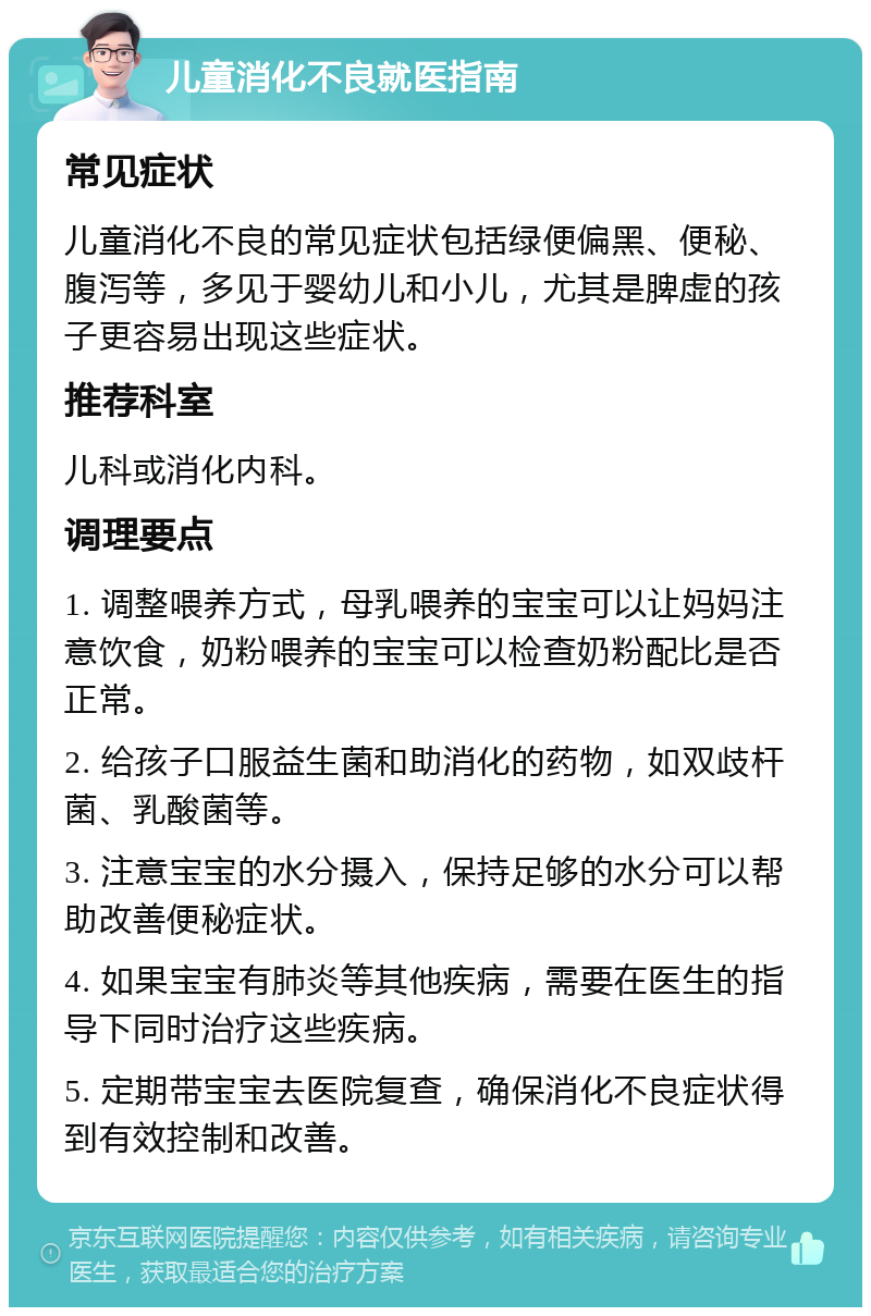 儿童消化不良就医指南 常见症状 儿童消化不良的常见症状包括绿便偏黑、便秘、腹泻等，多见于婴幼儿和小儿，尤其是脾虚的孩子更容易出现这些症状。 推荐科室 儿科或消化内科。 调理要点 1. 调整喂养方式，母乳喂养的宝宝可以让妈妈注意饮食，奶粉喂养的宝宝可以检查奶粉配比是否正常。 2. 给孩子口服益生菌和助消化的药物，如双歧杆菌、乳酸菌等。 3. 注意宝宝的水分摄入，保持足够的水分可以帮助改善便秘症状。 4. 如果宝宝有肺炎等其他疾病，需要在医生的指导下同时治疗这些疾病。 5. 定期带宝宝去医院复查，确保消化不良症状得到有效控制和改善。