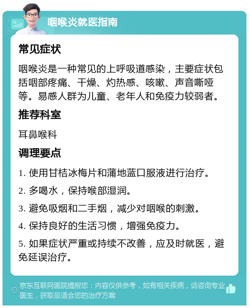 咽喉炎就医指南 常见症状 咽喉炎是一种常见的上呼吸道感染，主要症状包括咽部疼痛、干燥、灼热感、咳嗽、声音嘶哑等。易感人群为儿童、老年人和免疫力较弱者。 推荐科室 耳鼻喉科 调理要点 1. 使用甘桔冰梅片和蒲地蓝口服液进行治疗。 2. 多喝水，保持喉部湿润。 3. 避免吸烟和二手烟，减少对咽喉的刺激。 4. 保持良好的生活习惯，增强免疫力。 5. 如果症状严重或持续不改善，应及时就医，避免延误治疗。