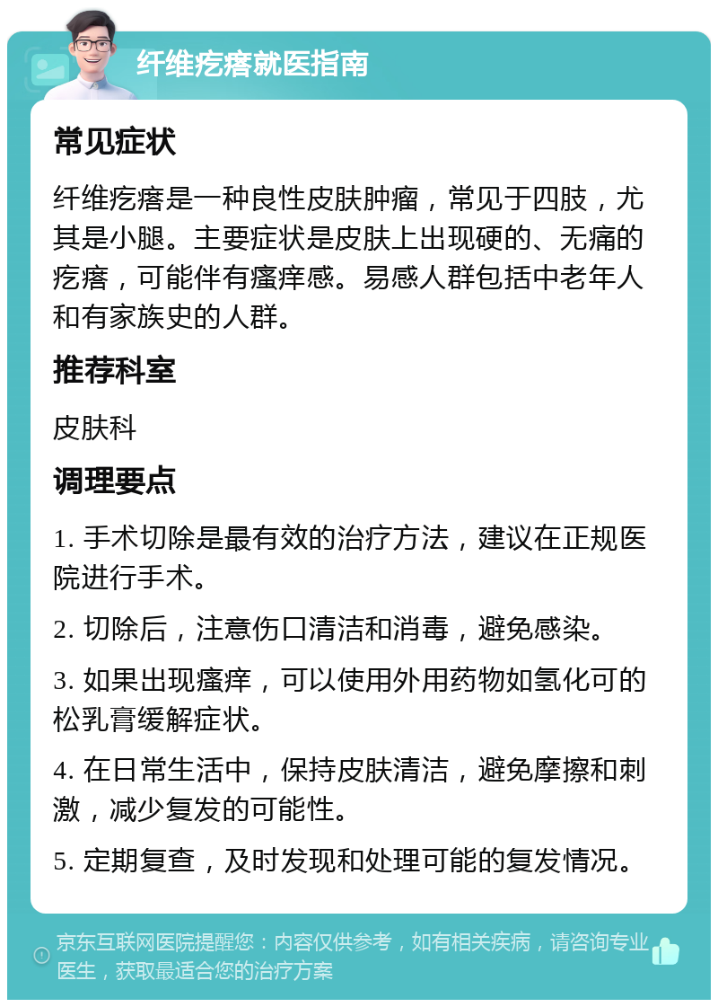 纤维疙瘩就医指南 常见症状 纤维疙瘩是一种良性皮肤肿瘤，常见于四肢，尤其是小腿。主要症状是皮肤上出现硬的、无痛的疙瘩，可能伴有瘙痒感。易感人群包括中老年人和有家族史的人群。 推荐科室 皮肤科 调理要点 1. 手术切除是最有效的治疗方法，建议在正规医院进行手术。 2. 切除后，注意伤口清洁和消毒，避免感染。 3. 如果出现瘙痒，可以使用外用药物如氢化可的松乳膏缓解症状。 4. 在日常生活中，保持皮肤清洁，避免摩擦和刺激，减少复发的可能性。 5. 定期复查，及时发现和处理可能的复发情况。