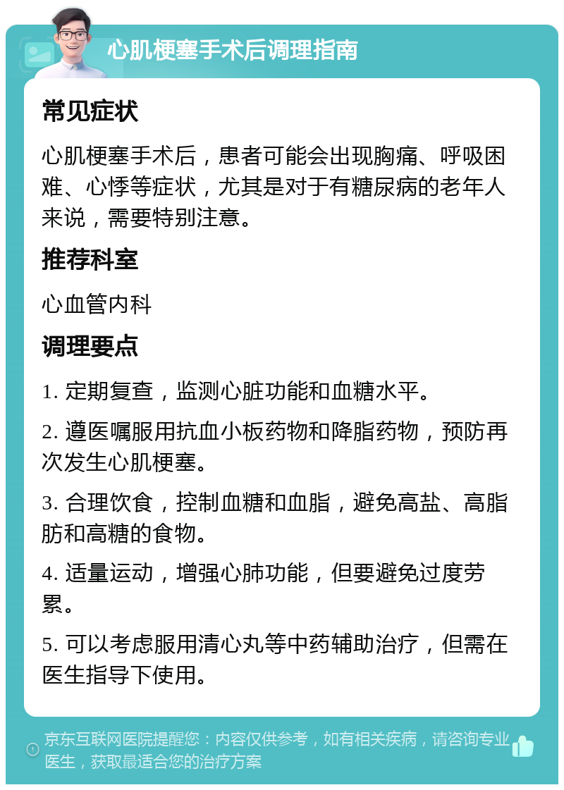 心肌梗塞手术后调理指南 常见症状 心肌梗塞手术后，患者可能会出现胸痛、呼吸困难、心悸等症状，尤其是对于有糖尿病的老年人来说，需要特别注意。 推荐科室 心血管内科 调理要点 1. 定期复查，监测心脏功能和血糖水平。 2. 遵医嘱服用抗血小板药物和降脂药物，预防再次发生心肌梗塞。 3. 合理饮食，控制血糖和血脂，避免高盐、高脂肪和高糖的食物。 4. 适量运动，增强心肺功能，但要避免过度劳累。 5. 可以考虑服用清心丸等中药辅助治疗，但需在医生指导下使用。