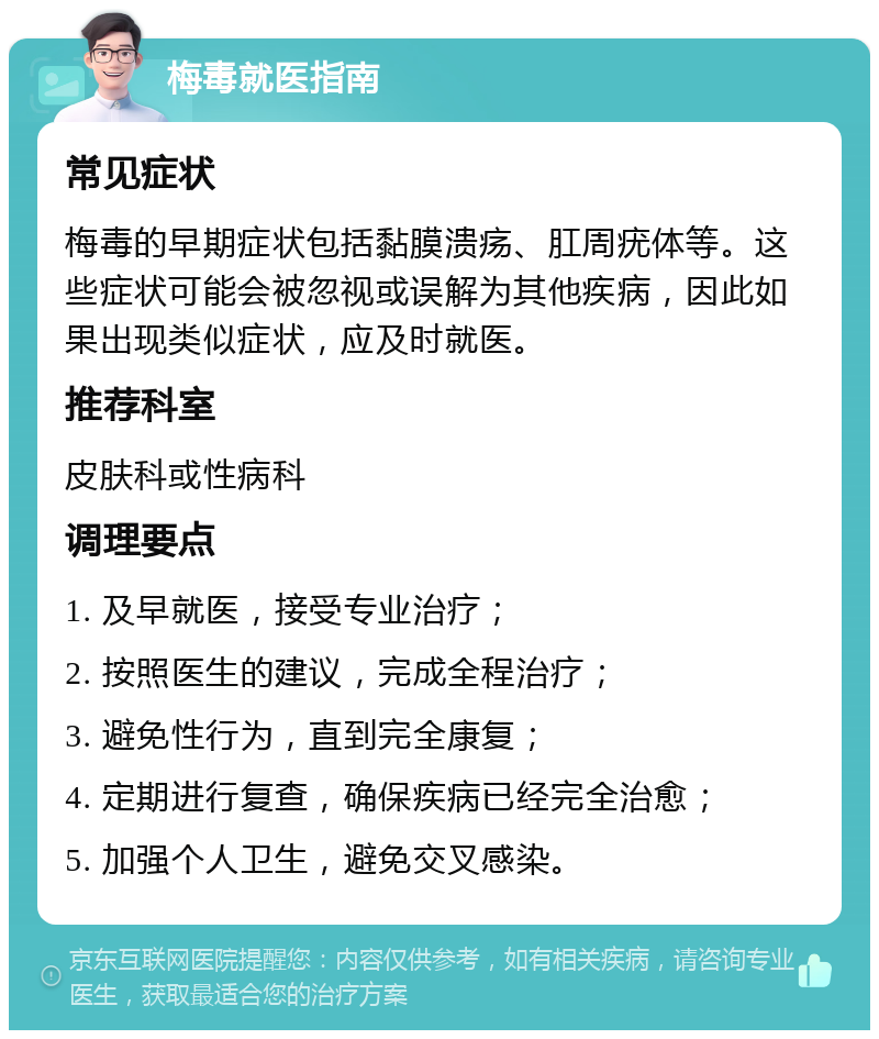 梅毒就医指南 常见症状 梅毒的早期症状包括黏膜溃疡、肛周疣体等。这些症状可能会被忽视或误解为其他疾病，因此如果出现类似症状，应及时就医。 推荐科室 皮肤科或性病科 调理要点 1. 及早就医，接受专业治疗； 2. 按照医生的建议，完成全程治疗； 3. 避免性行为，直到完全康复； 4. 定期进行复查，确保疾病已经完全治愈； 5. 加强个人卫生，避免交叉感染。