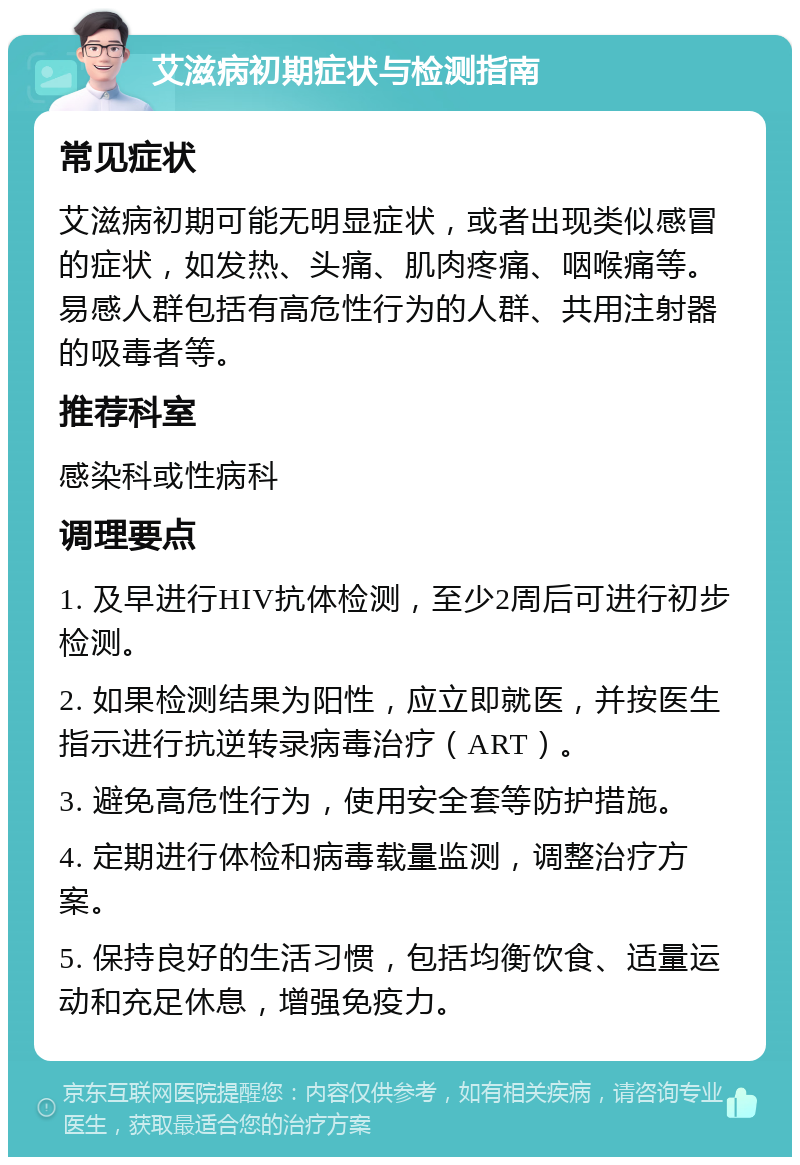 艾滋病初期症状与检测指南 常见症状 艾滋病初期可能无明显症状，或者出现类似感冒的症状，如发热、头痛、肌肉疼痛、咽喉痛等。易感人群包括有高危性行为的人群、共用注射器的吸毒者等。 推荐科室 感染科或性病科 调理要点 1. 及早进行HIV抗体检测，至少2周后可进行初步检测。 2. 如果检测结果为阳性，应立即就医，并按医生指示进行抗逆转录病毒治疗（ART）。 3. 避免高危性行为，使用安全套等防护措施。 4. 定期进行体检和病毒载量监测，调整治疗方案。 5. 保持良好的生活习惯，包括均衡饮食、适量运动和充足休息，增强免疫力。