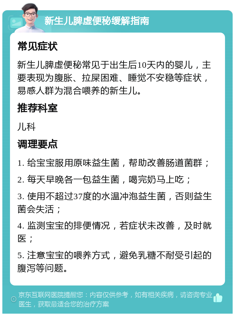 新生儿脾虚便秘缓解指南 常见症状 新生儿脾虚便秘常见于出生后10天内的婴儿，主要表现为腹胀、拉屎困难、睡觉不安稳等症状，易感人群为混合喂养的新生儿。 推荐科室 儿科 调理要点 1. 给宝宝服用原味益生菌，帮助改善肠道菌群； 2. 每天早晚各一包益生菌，喝完奶马上吃； 3. 使用不超过37度的水温冲泡益生菌，否则益生菌会失活； 4. 监测宝宝的排便情况，若症状未改善，及时就医； 5. 注意宝宝的喂养方式，避免乳糖不耐受引起的腹泻等问题。