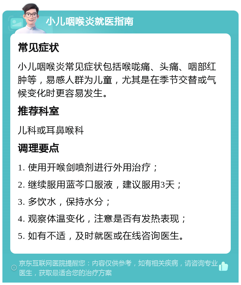 小儿咽喉炎就医指南 常见症状 小儿咽喉炎常见症状包括喉咙痛、头痛、咽部红肿等，易感人群为儿童，尤其是在季节交替或气候变化时更容易发生。 推荐科室 儿科或耳鼻喉科 调理要点 1. 使用开喉剑喷剂进行外用治疗； 2. 继续服用蓝芩口服液，建议服用3天； 3. 多饮水，保持水分； 4. 观察体温变化，注意是否有发热表现； 5. 如有不适，及时就医或在线咨询医生。