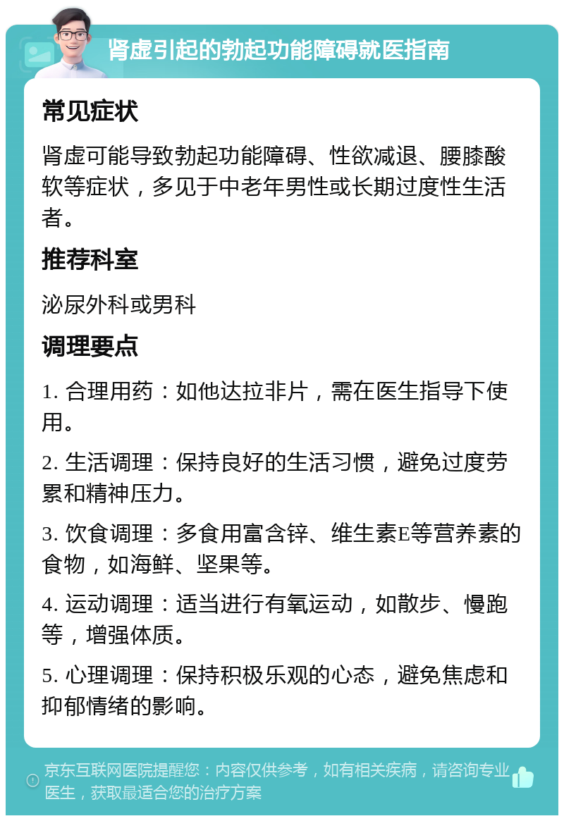 肾虚引起的勃起功能障碍就医指南 常见症状 肾虚可能导致勃起功能障碍、性欲减退、腰膝酸软等症状，多见于中老年男性或长期过度性生活者。 推荐科室 泌尿外科或男科 调理要点 1. 合理用药：如他达拉非片，需在医生指导下使用。 2. 生活调理：保持良好的生活习惯，避免过度劳累和精神压力。 3. 饮食调理：多食用富含锌、维生素E等营养素的食物，如海鲜、坚果等。 4. 运动调理：适当进行有氧运动，如散步、慢跑等，增强体质。 5. 心理调理：保持积极乐观的心态，避免焦虑和抑郁情绪的影响。