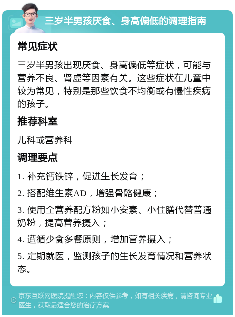 三岁半男孩厌食、身高偏低的调理指南 常见症状 三岁半男孩出现厌食、身高偏低等症状，可能与营养不良、肾虚等因素有关。这些症状在儿童中较为常见，特别是那些饮食不均衡或有慢性疾病的孩子。 推荐科室 儿科或营养科 调理要点 1. 补充钙铁锌，促进生长发育； 2. 搭配维生素AD，增强骨骼健康； 3. 使用全营养配方粉如小安素、小佳膳代替普通奶粉，提高营养摄入； 4. 遵循少食多餐原则，增加营养摄入； 5. 定期就医，监测孩子的生长发育情况和营养状态。