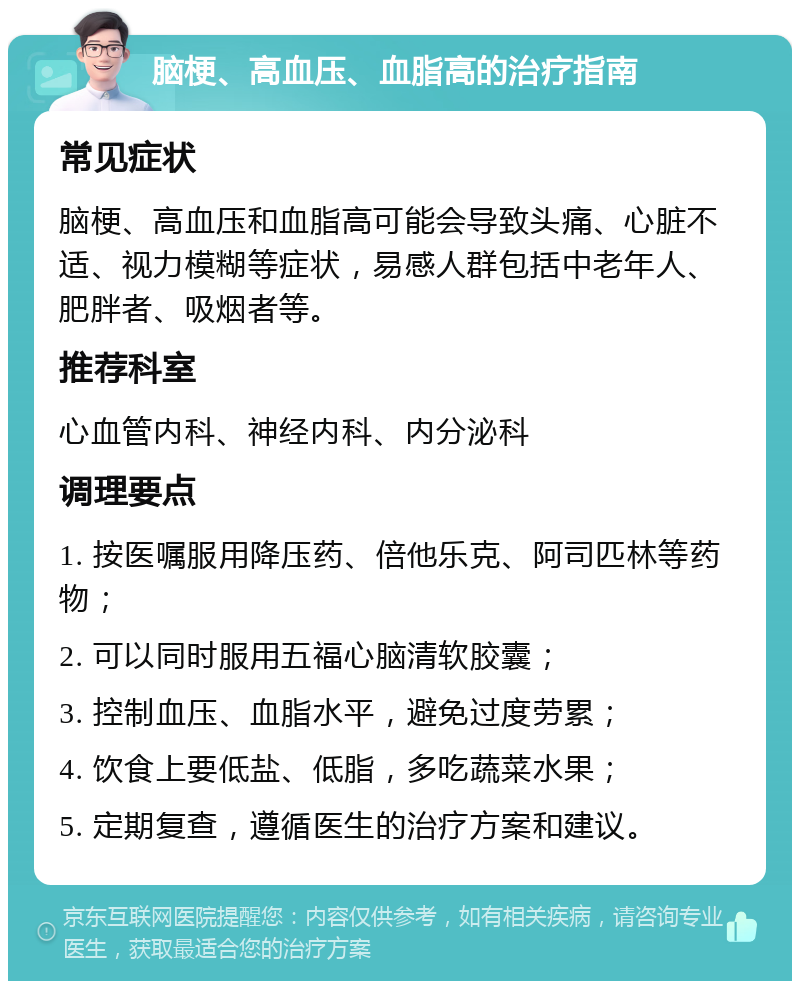 脑梗、高血压、血脂高的治疗指南 常见症状 脑梗、高血压和血脂高可能会导致头痛、心脏不适、视力模糊等症状，易感人群包括中老年人、肥胖者、吸烟者等。 推荐科室 心血管内科、神经内科、内分泌科 调理要点 1. 按医嘱服用降压药、倍他乐克、阿司匹林等药物； 2. 可以同时服用五福心脑清软胶囊； 3. 控制血压、血脂水平，避免过度劳累； 4. 饮食上要低盐、低脂，多吃蔬菜水果； 5. 定期复查，遵循医生的治疗方案和建议。