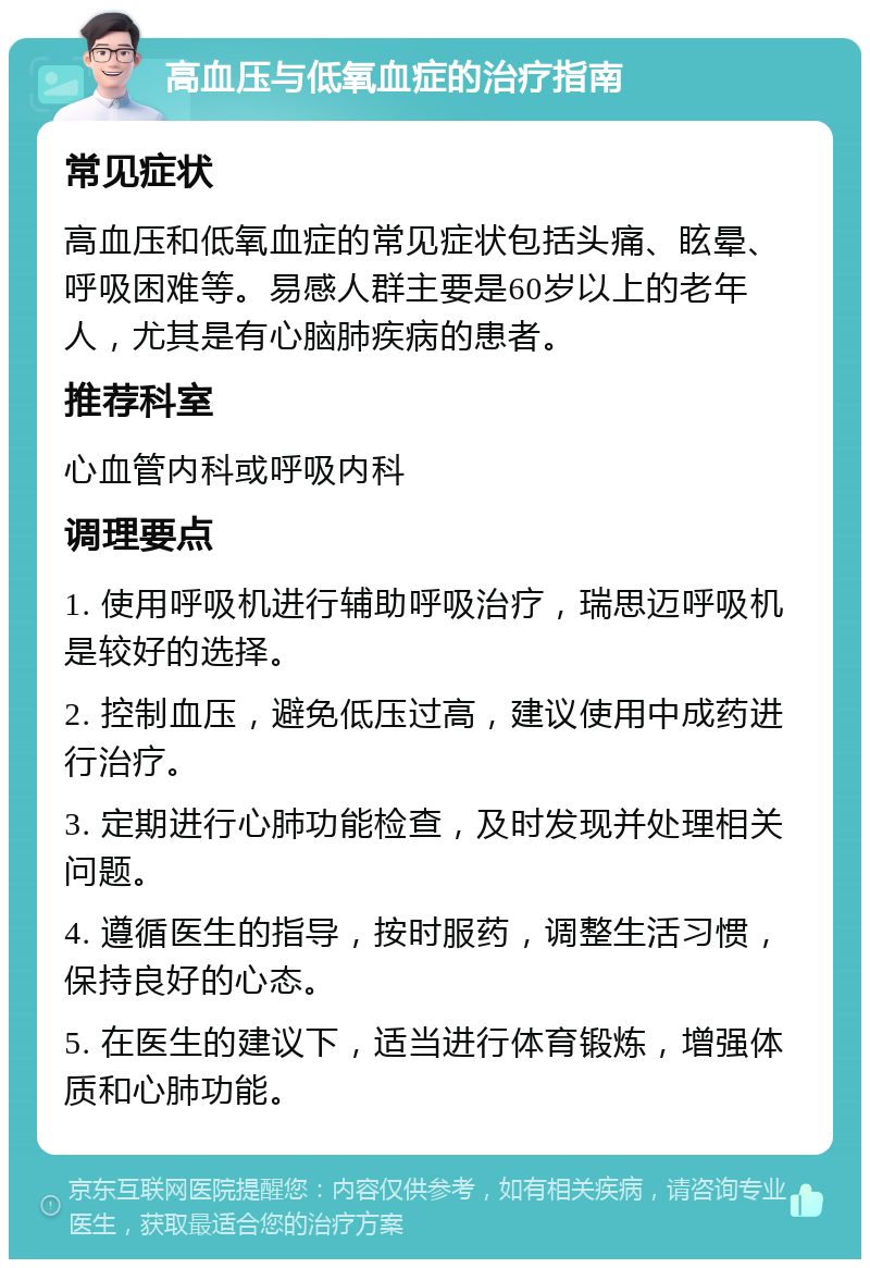 高血压与低氧血症的治疗指南 常见症状 高血压和低氧血症的常见症状包括头痛、眩晕、呼吸困难等。易感人群主要是60岁以上的老年人，尤其是有心脑肺疾病的患者。 推荐科室 心血管内科或呼吸内科 调理要点 1. 使用呼吸机进行辅助呼吸治疗，瑞思迈呼吸机是较好的选择。 2. 控制血压，避免低压过高，建议使用中成药进行治疗。 3. 定期进行心肺功能检查，及时发现并处理相关问题。 4. 遵循医生的指导，按时服药，调整生活习惯，保持良好的心态。 5. 在医生的建议下，适当进行体育锻炼，增强体质和心肺功能。