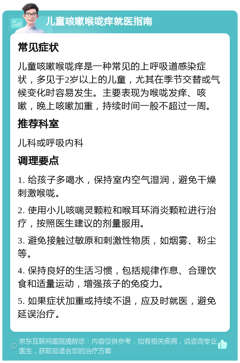 儿童咳嗽喉咙痒就医指南 常见症状 儿童咳嗽喉咙痒是一种常见的上呼吸道感染症状，多见于2岁以上的儿童，尤其在季节交替或气候变化时容易发生。主要表现为喉咙发痒、咳嗽，晚上咳嗽加重，持续时间一般不超过一周。 推荐科室 儿科或呼吸内科 调理要点 1. 给孩子多喝水，保持室内空气湿润，避免干燥刺激喉咙。 2. 使用小儿咳喘灵颗粒和喉耳环消炎颗粒进行治疗，按照医生建议的剂量服用。 3. 避免接触过敏原和刺激性物质，如烟雾、粉尘等。 4. 保持良好的生活习惯，包括规律作息、合理饮食和适量运动，增强孩子的免疫力。 5. 如果症状加重或持续不退，应及时就医，避免延误治疗。