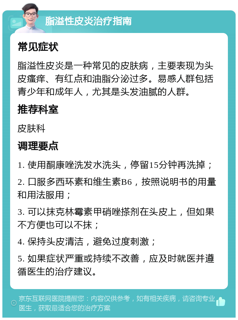 脂溢性皮炎治疗指南 常见症状 脂溢性皮炎是一种常见的皮肤病，主要表现为头皮瘙痒、有红点和油脂分泌过多。易感人群包括青少年和成年人，尤其是头发油腻的人群。 推荐科室 皮肤科 调理要点 1. 使用酮康唑洗发水洗头，停留15分钟再洗掉； 2. 口服多西环素和维生素B6，按照说明书的用量和用法服用； 3. 可以抹克林霉素甲硝唑搽剂在头皮上，但如果不方便也可以不抹； 4. 保持头皮清洁，避免过度刺激； 5. 如果症状严重或持续不改善，应及时就医并遵循医生的治疗建议。