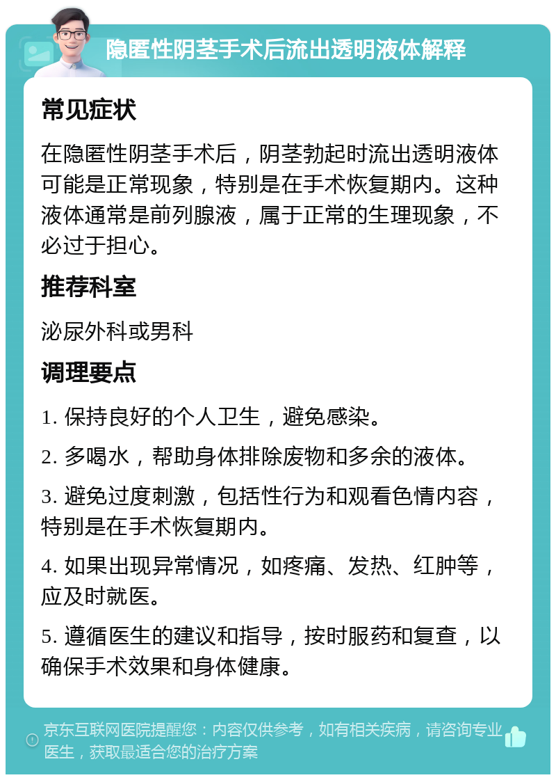 隐匿性阴茎手术后流出透明液体解释 常见症状 在隐匿性阴茎手术后，阴茎勃起时流出透明液体可能是正常现象，特别是在手术恢复期内。这种液体通常是前列腺液，属于正常的生理现象，不必过于担心。 推荐科室 泌尿外科或男科 调理要点 1. 保持良好的个人卫生，避免感染。 2. 多喝水，帮助身体排除废物和多余的液体。 3. 避免过度刺激，包括性行为和观看色情内容，特别是在手术恢复期内。 4. 如果出现异常情况，如疼痛、发热、红肿等，应及时就医。 5. 遵循医生的建议和指导，按时服药和复查，以确保手术效果和身体健康。