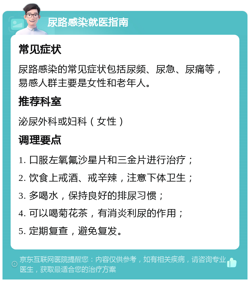 尿路感染就医指南 常见症状 尿路感染的常见症状包括尿频、尿急、尿痛等，易感人群主要是女性和老年人。 推荐科室 泌尿外科或妇科（女性） 调理要点 1. 口服左氧氟沙星片和三金片进行治疗； 2. 饮食上戒酒、戒辛辣，注意下体卫生； 3. 多喝水，保持良好的排尿习惯； 4. 可以喝菊花茶，有消炎利尿的作用； 5. 定期复查，避免复发。